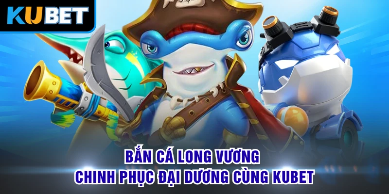 Bắn Cá Long Vương - Chinh Phục Đại Dương Cùng KUBET